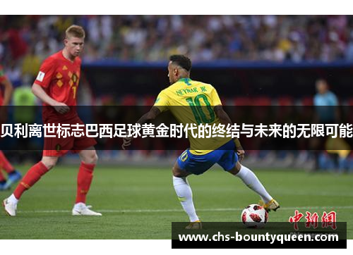 贝利离世标志巴西足球黄金时代的终结与未来的无限可能 贝利离世标志巴西足球黄金时代的终结与未来的无限可能