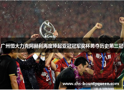 广州恒大力克阿赫利再度捧起亚冠冠军奖杯勇夺历史第三冠