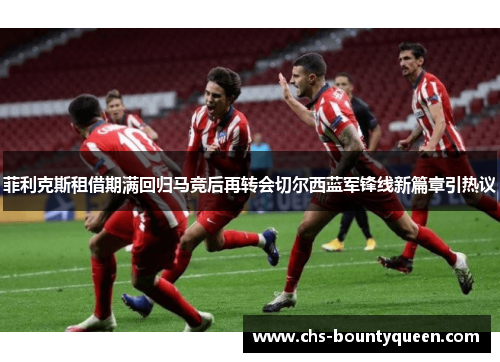 菲利克斯租借期满回归马竞后再转会切尔西蓝军锋线新篇章引热议