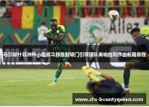 马尔穆什非洲杯小组赛冷静推射破门引领球队奏响胜利序曲新篇章程