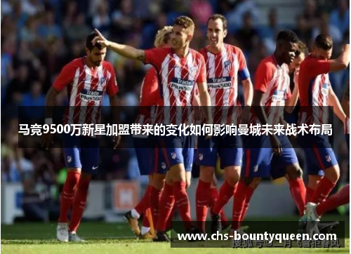 马竞9500万新星加盟带来的变化如何影响曼城未来战术布局